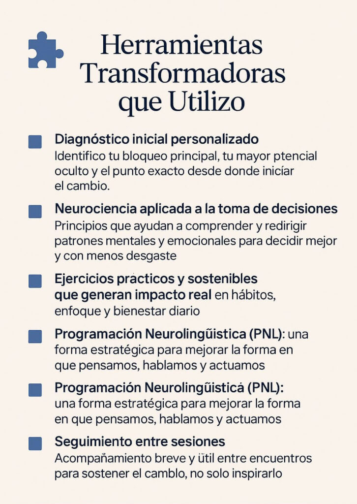 sesiones de mentoria con Diagnóstico inicial personalizado Identifico tu bloqueo principal, tu mayor potencial oculto y el punto exacto desde donde iniciar el cambio. Neurociencia aplicada a la toma de decisiones Principios que ayudan a comprender y redirigir patrones mentales y emocionales para decidir mejor. Ejercicios prácticos y sostenibles que generan impacto real en hábitos, enfoque y bienestar diario. Herramientas de visualización, mindfulnessy mapas mentales Uso esquemas y visualizaciones claras que convierten procesos internos en decisiones visibles y sostenibles. programación Neurolingüística (Mequeson) : una forma estratégica para mejorar la forma en que pensamos, hablamos y actuamos, Seguimiento entre sesiones Acompañamiento breve y útil entre encuentros para sostener el cambio, no solo inspirarlo.